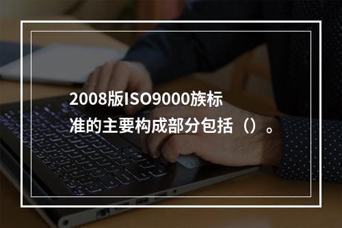 2008版ISO9000族标准的主要构成部分包括（）。