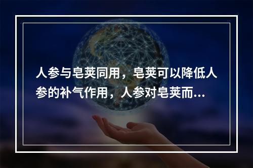 人参与皂荚同用，皂荚可以降低人参的补气作用，人参对皂荚而言，