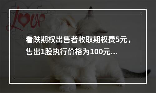 看跌期权出售者收取期权费5元，售出1股执行价格为100元。1