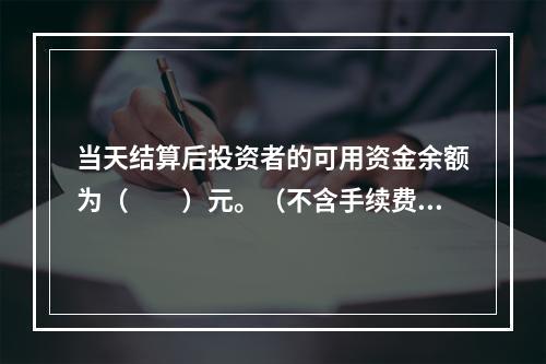 当天结算后投资者的可用资金余额为（　　）元。（不含手续费、税