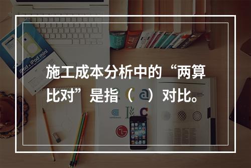 施工成本分析中的“两算比对”是指（　）对比。