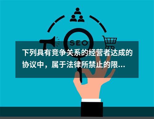 下列具有竞争关系的经营者达成的协议中，属于法律所禁止的限制数