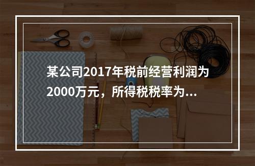 某公司2017年税前经营利润为2000万元，所得税税率为25