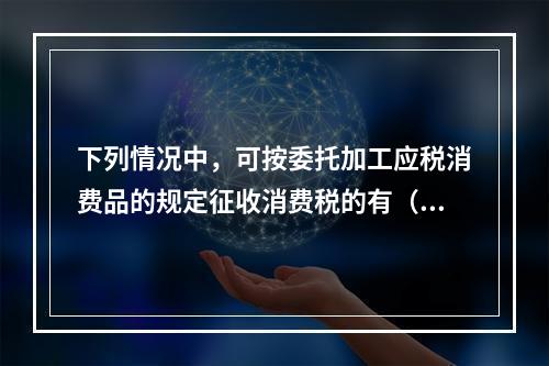 下列情况中，可按委托加工应税消费品的规定征收消费税的有（  