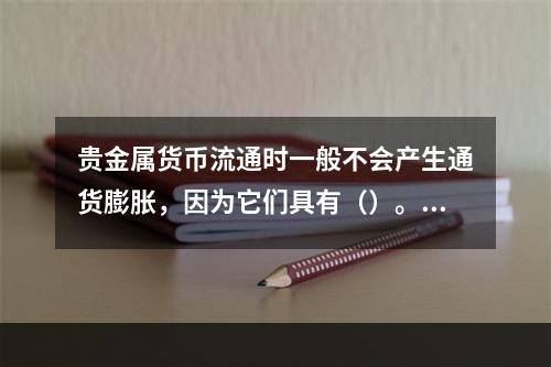 贵金属货币流通时一般不会产生通货膨胀，因为它们具有（）。[2