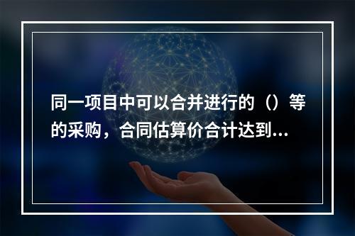 同一项目中可以合并进行的（）等的采购，合同估算价合计达到必须