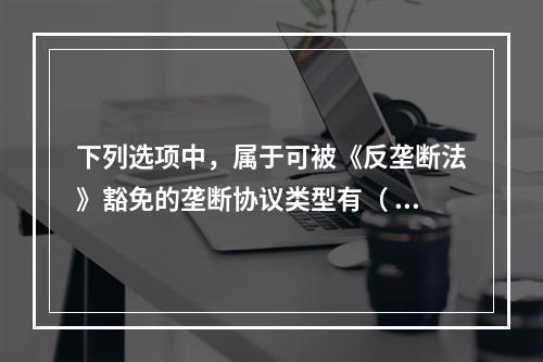 下列选项中，属于可被《反垄断法》豁免的垄断协议类型有（ ）。