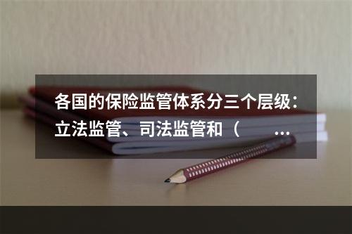 各国的保险监管体系分三个层级：立法监管、司法监管和（　　）。