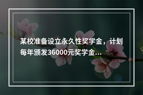 某校准备设立永久性奖学金，计划每年颁发36000元奖学金，若