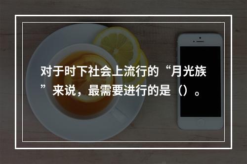 对于时下社会上流行的“月光族”来说，最需要进行的是（）。