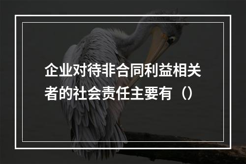 企业对待非合同利益相关者的社会责任主要有（）