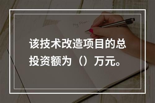 该技术改造项目的总投资额为（）万元。