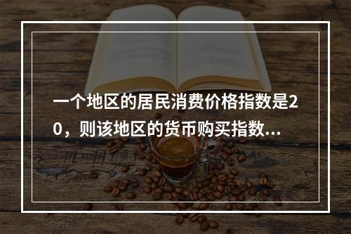 一个地区的居民消费价格指数是20，则该地区的货币购买指数是（