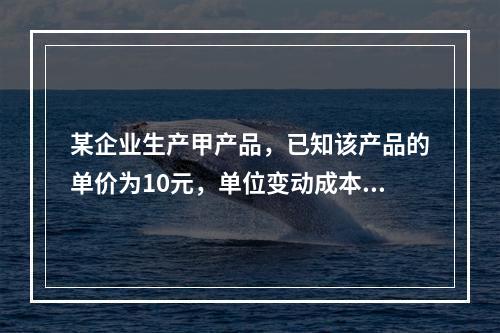 某企业生产甲产品，已知该产品的单价为10元，单位变动成本为4