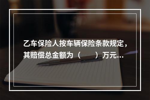 乙车保险人按车辆保险条款规定，其赔偿总金额为（　　）万元。