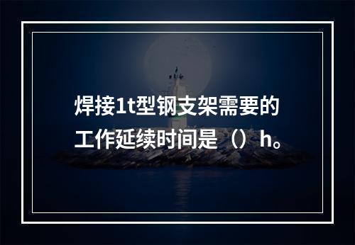 焊接1t型钢支架需要的工作延续时间是（）h。