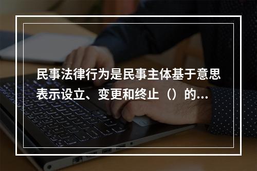 民事法律行为是民事主体基于意思表示设立、变更和终止（）的行为