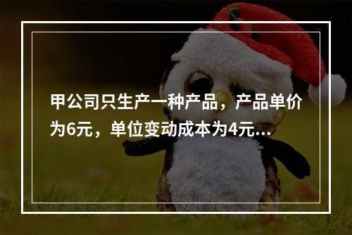 甲公司只生产一种产品，产品单价为6元，单位变动成本为4元，产