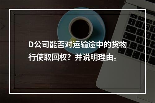 D公司能否对运输途中的货物行使取回权？并说明理由。