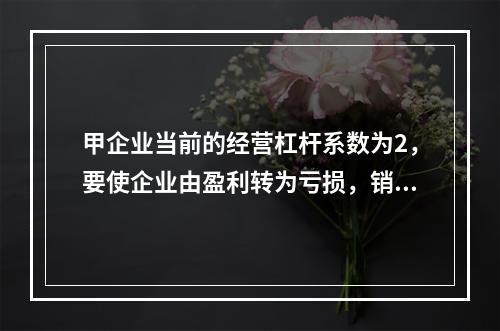 甲企业当前的经营杠杆系数为2，要使企业由盈利转为亏损，销售量