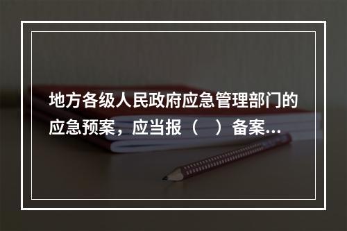 地方各级人民政府应急管理部门的应急预案，应当报（　）备案，同