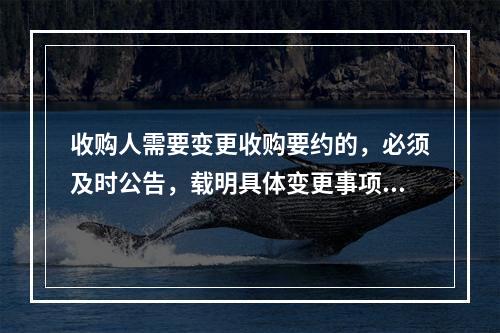 收购人需要变更收购要约的，必须及时公告，载明具体变更事项，并