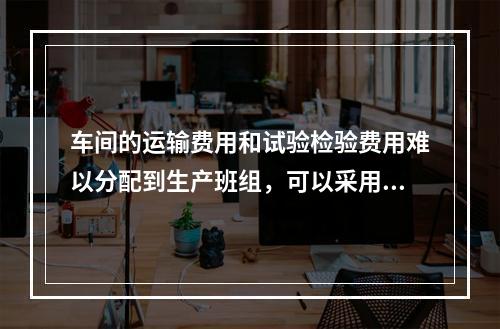 车间的运输费用和试验检验费用难以分配到生产班组，可以采用的分