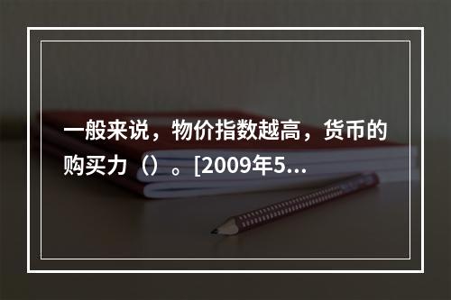 一般来说，物价指数越高，货币的购买力（）。[2009年5月三