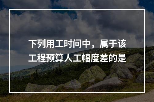 下列用工时间中，属于该工程预算人工幅度差的是