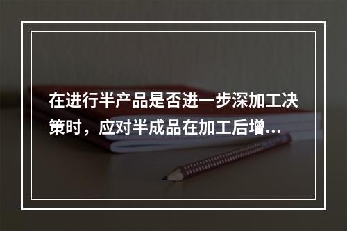 在进行半产品是否进一步深加工决策时，应对半成品在加工后增加的