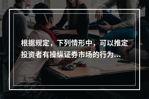 根据规定，下列情形中，可以推定投资者有操纵证券市场的行为的包