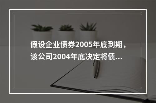 假设企业债券2005年底到期，该公司2004年底决定将债券提