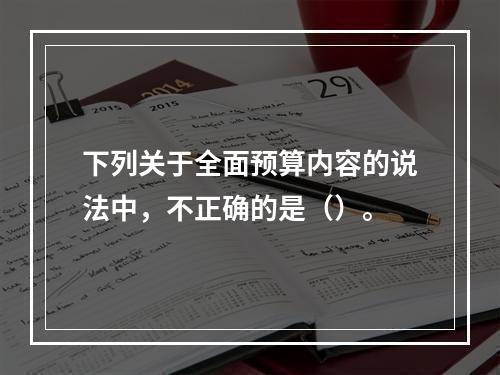 下列关于全面预算内容的说法中，不正确的是（）。