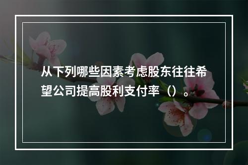 从下列哪些因素考虑股东往往希望公司提高股利支付率（）。