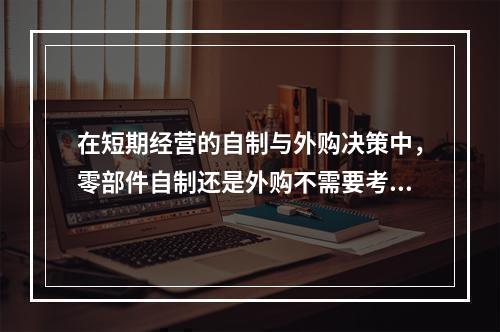 在短期经营的自制与外购决策中，零部件自制还是外购不需要考虑（