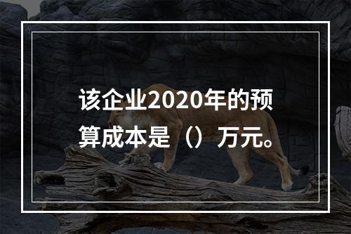 该企业2020年的预算成本是（）万元。