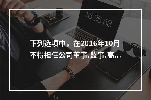 下列选项中，在2016年10月不得担任公司董事.监事.高级管