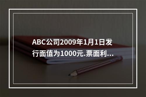 ABC公司2009年1月1日发行面值为1000元.票面利率为