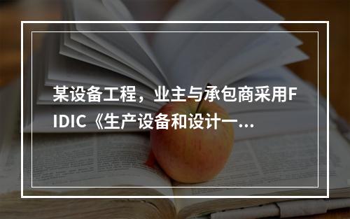 某设备工程，业主与承包商采用FIDIC《生产设备和设计一施工