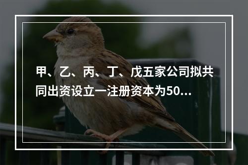 甲、乙、丙、丁、戊五家公司拟共同出资设立一注册资本为500万