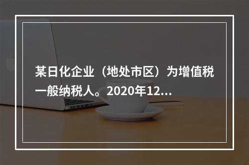 某日化企业（地处市区）为增值税一般纳税人。2020年12月发