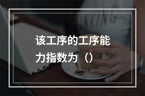 该工序的工序能力指数为（）