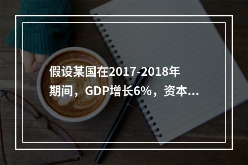 假设某国在2017-2018年期间，GDP增长6%，资本存量