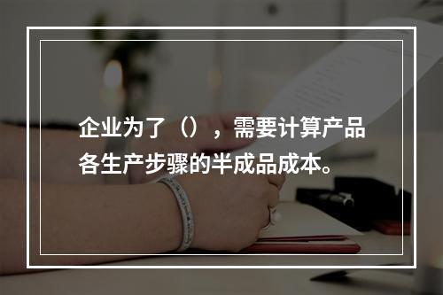 企业为了（），需要计算产品各生产步骤的半成品成本。