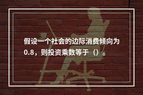 假设一个社会的边际消费倾向为0.8，则投资乘数等于（）。