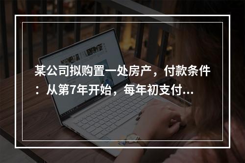 某公司拟购置一处房产，付款条件：从第7年开始，每年初支付10