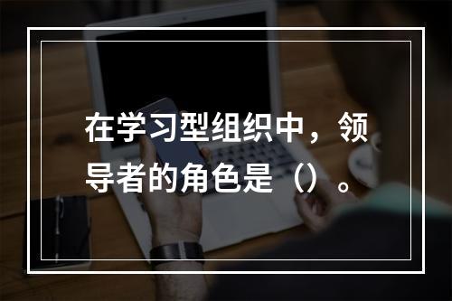 在学习型组织中，领导者的角色是（）。