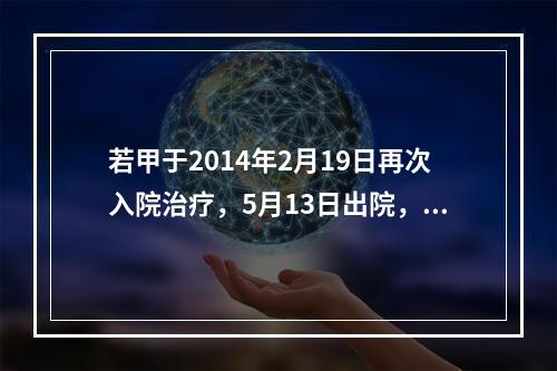 若甲于2014年2月19日再次入院治疗，5月13日出院，共计