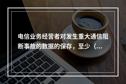 电信业务经营者对发生重大通信阻断事故的数据的保存，至少（　　