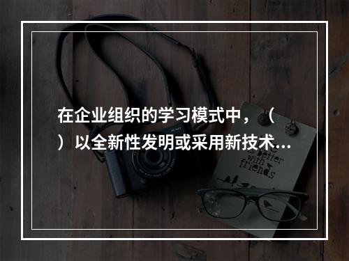 在企业组织的学习模式中，（　　）以全新性发明或采用新技术作为